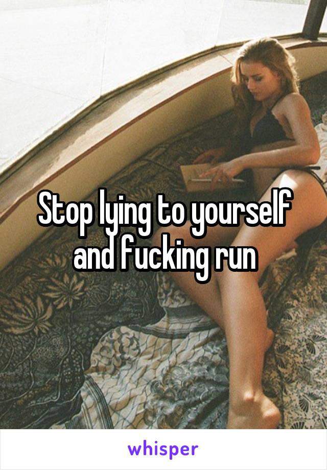 Stop lying to yourself and fucking run
