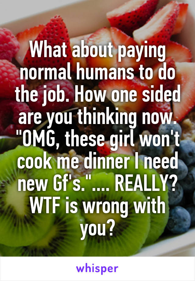 What about paying normal humans to do the job. How one sided are you thinking now. "OMG, these girl won't cook me dinner I need new Gf's.".... REALLY? WTF is wrong with you?