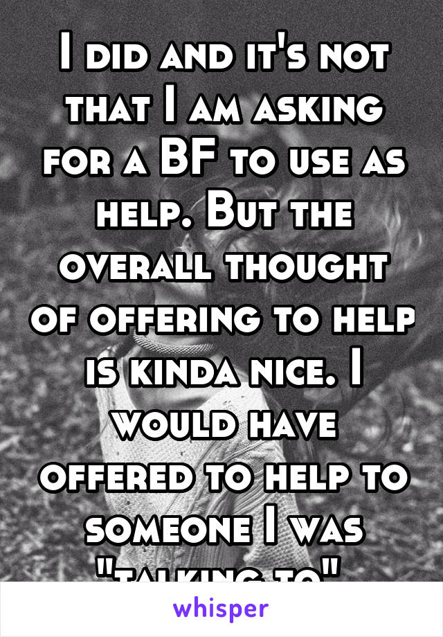 I did and it's not that I am asking for a BF to use as help. But the overall thought of offering to help is kinda nice. I would have offered to help to someone I was "talking to" 