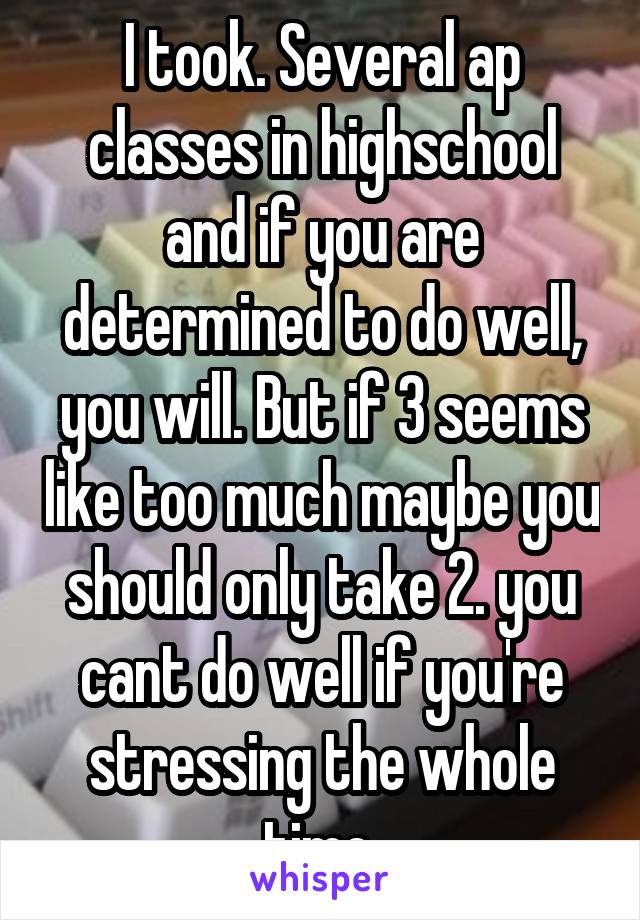 I took. Several ap classes in highschool and if you are determined to do well, you will. But if 3 seems like too much maybe you should only take 2. you cant do well if you're stressing the whole time.