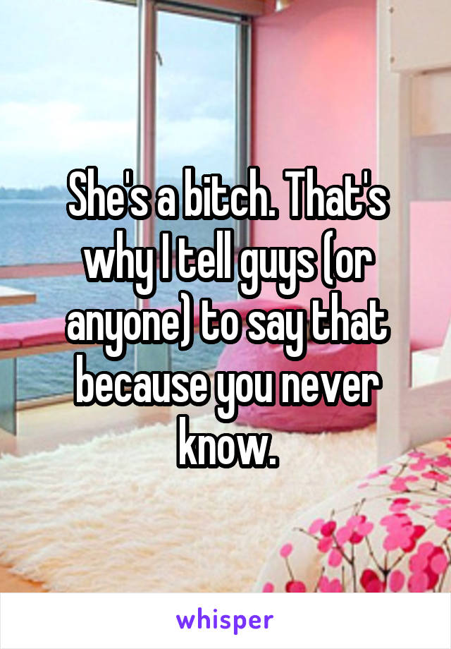 She's a bitch. That's why I tell guys (or anyone) to say that because you never know.