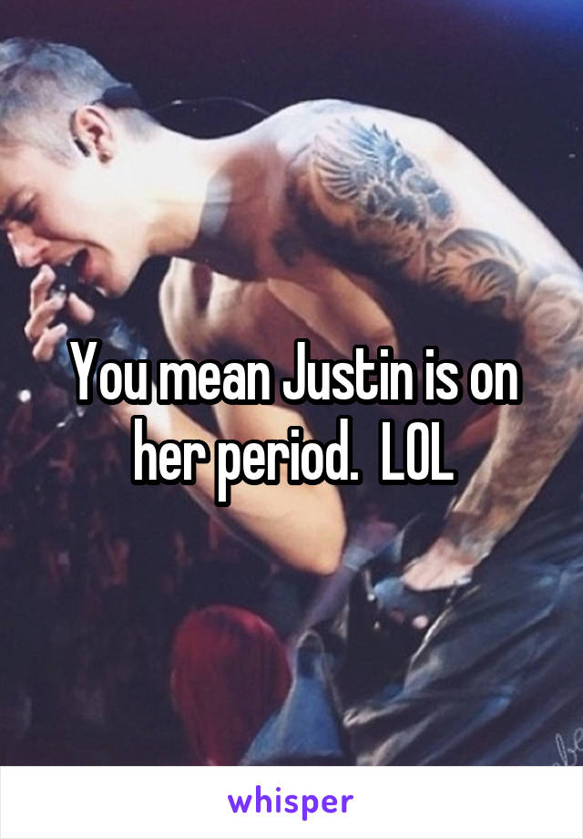 You mean Justin is on her period.  LOL