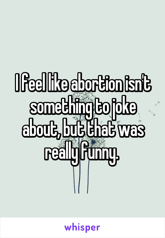 I feel like abortion isn't something to joke about, but that was really funny. 