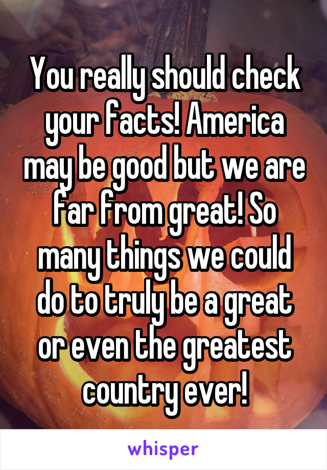 You really should check your facts! America may be good but we are far from great! So many things we could do to truly be a great or even the greatest country ever!