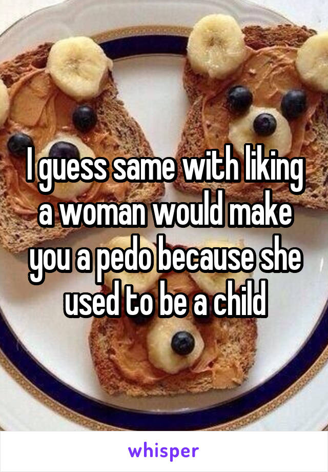 I guess same with liking a woman would make you a pedo because she used to be a child