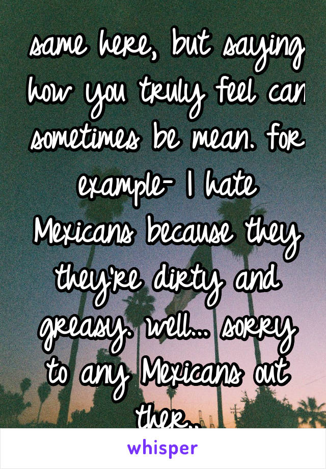 same here, but saying how you truly feel can sometimes be mean. for example- I hate Mexicans because they they're dirty and greasy. well... sorry to any Mexicans out ther..