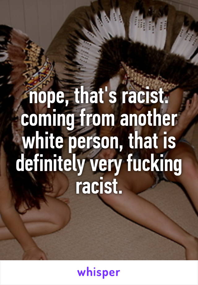 nope, that's racist. coming from another white person, that is definitely very fucking racist.