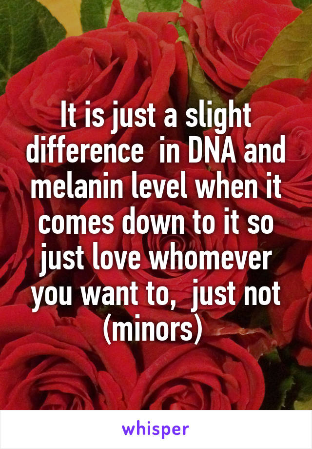It is just a slight difference  in DNA and melanin level when it comes down to it so just love whomever you want to,  just not (minors) 