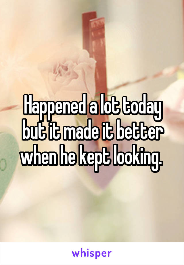 Happened a lot today but it made it better when he kept looking. 