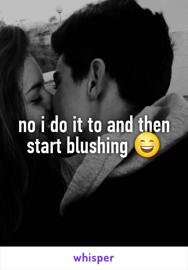 no i do it to and then start blushing 😄