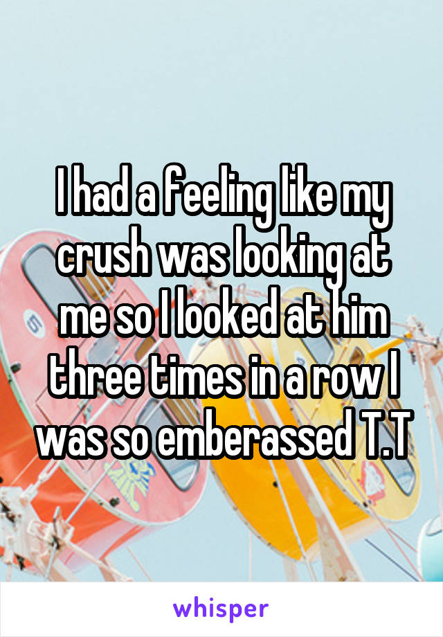 I had a feeling like my crush was looking at me so I looked at him three times in a row I was so emberassed T.T