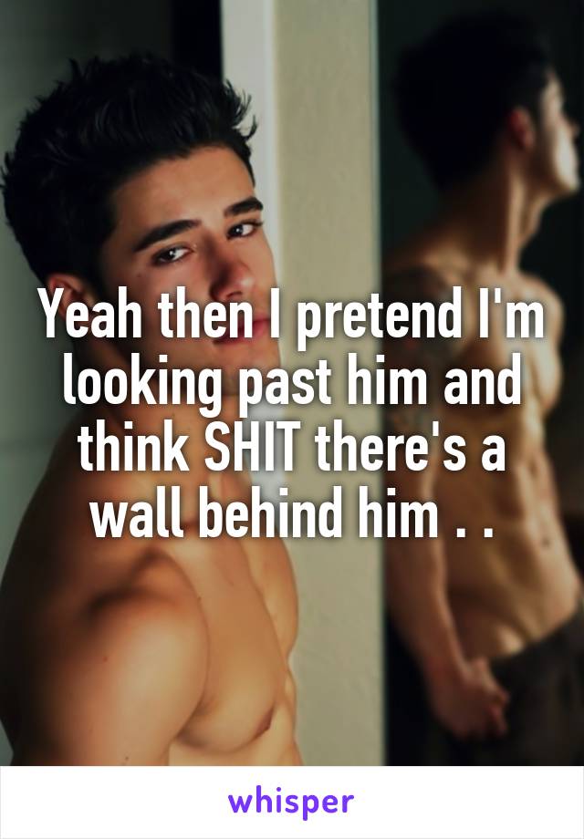 Yeah then I pretend I'm looking past him and think SHIT there's a wall behind him . .