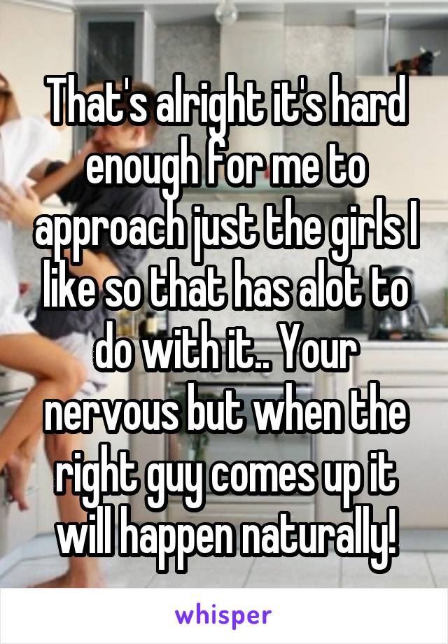 That's alright it's hard enough for me to approach just the girls I like so that has alot to do with it.. Your nervous but when the right guy comes up it will happen naturally!