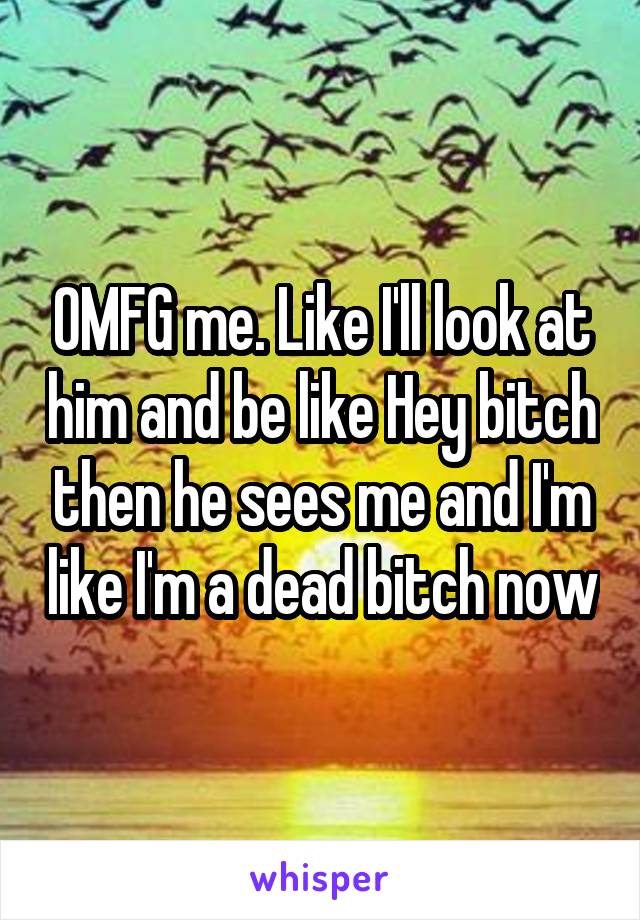 OMFG me. Like I'll look at him and be like Hey bitch then he sees me and I'm like I'm a dead bitch now