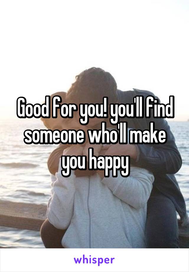 Good for you! you'll find someone who'll make you happy