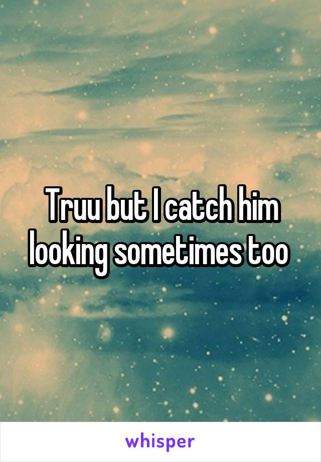 Truu but I catch him looking sometimes too 