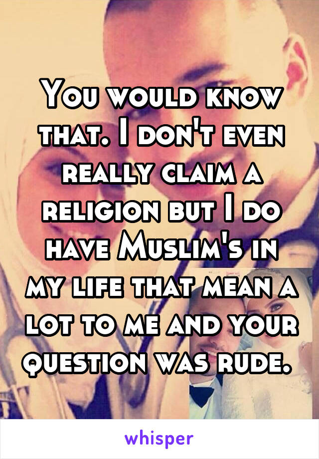 You would know that. I don't even really claim a religion but I do have Muslim's in my life that mean a lot to me and your question was rude. 