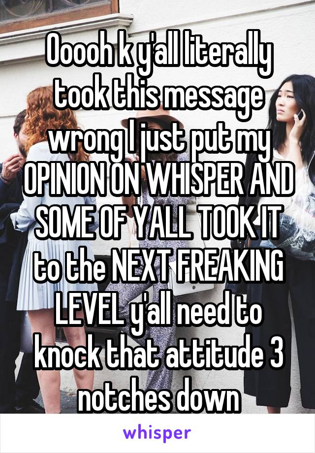 Ooooh k y'all literally took this message wrong I just put my OPINION ON WHISPER AND SOME OF YALL TOOK IT to the NEXT FREAKING LEVEL y'all need to knock that attitude 3 notches down