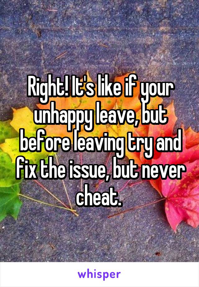 Right! It's like if your unhappy leave, but before leaving try and fix the issue, but never cheat. 