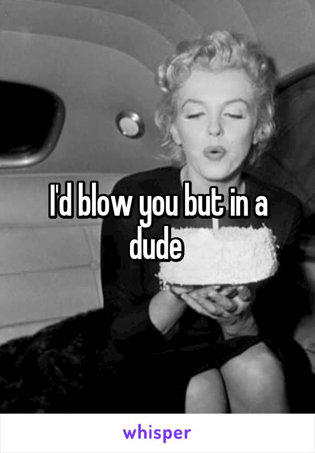I'd blow you but in a dude 