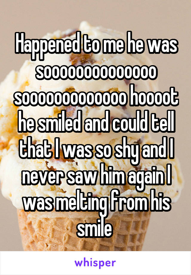 Happened to me he was soooooooooooooo sooooooooooooo hoooot he smiled and could tell that I was so shy and I never saw him again I was melting from his smile 