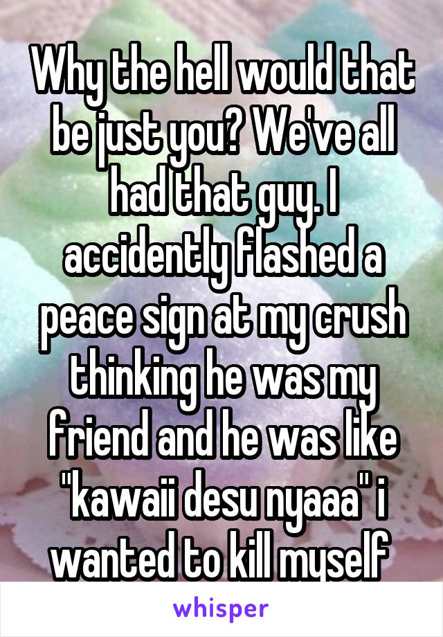 Why the hell would that be just you? We've all had that guy. I accidently flashed a peace sign at my crush thinking he was my friend and he was like "kawaii desu nyaaa" i wanted to kill myself 