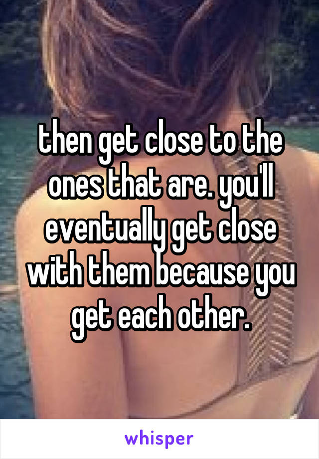 then get close to the ones that are. you'll eventually get close with them because you get each other.