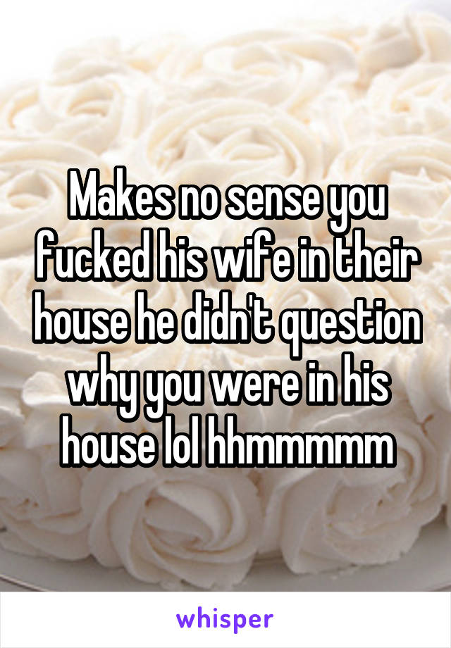 Makes no sense you fucked his wife in their house he didn't question why you were in his house lol hhmmmmm