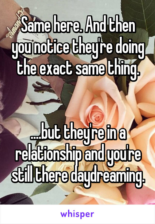 Same here. And then you notice they're doing the exact same thing.


....but they're in a relationship and you're still there daydreaming. 