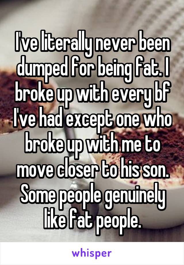 I've literally never been dumped for being fat. I broke up with every bf I've had except one who broke up with me to move closer to his son. Some people genuinely like fat people.