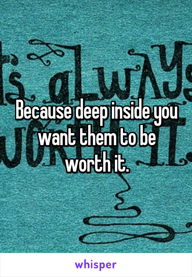 Because deep inside you want them to be worth it.