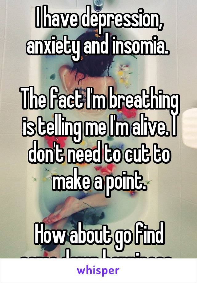 I have depression, anxiety and insomia. 

The fact I'm breathing is telling me I'm alive. I don't need to cut to make a point.

How about go find some damn happiness. 