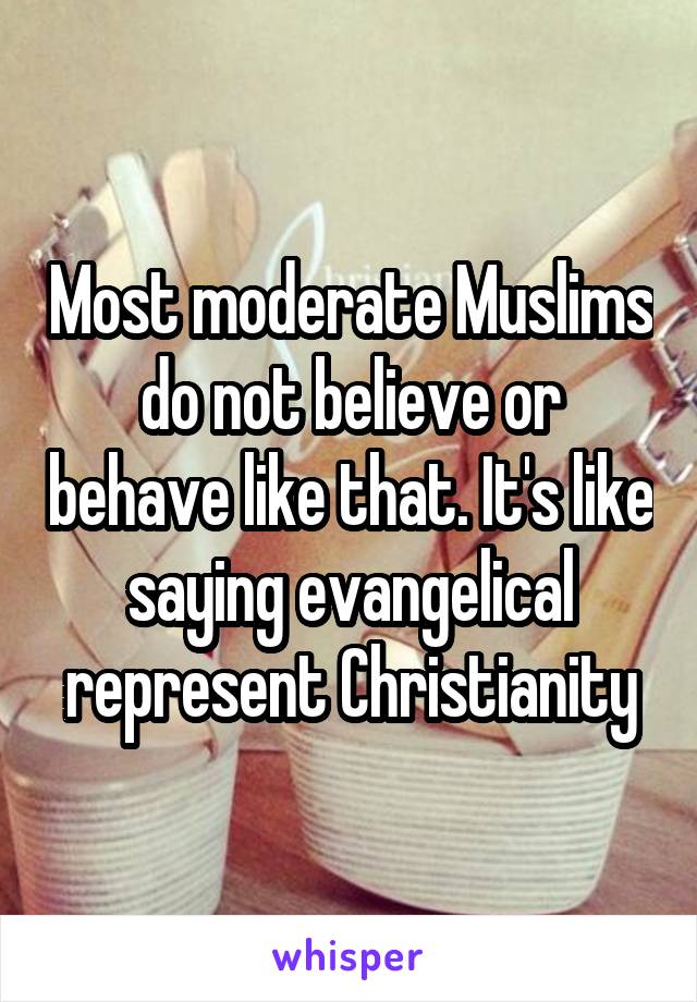 Most moderate Muslims do not believe or behave like that. It's like saying evangelical represent Christianity