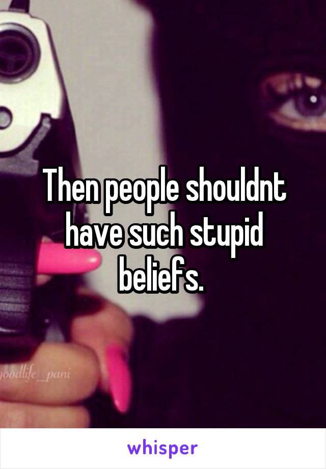 Then people shouldnt have such stupid beliefs. 