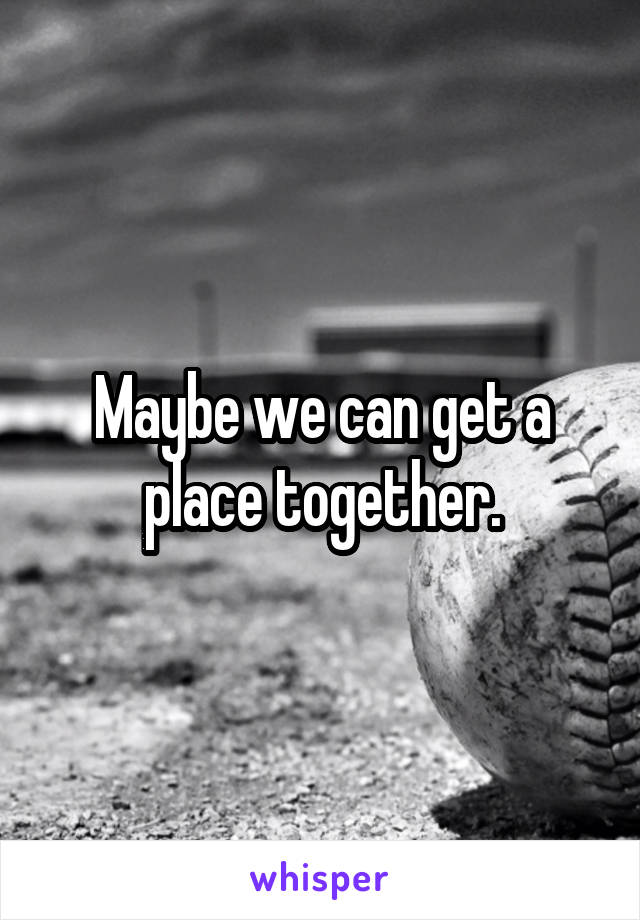 Maybe we can get a place together.
