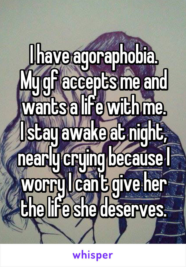 I have agoraphobia.
My gf accepts me and wants a life with me.
I stay awake at night, nearly crying because I worry I can't give her the life she deserves.