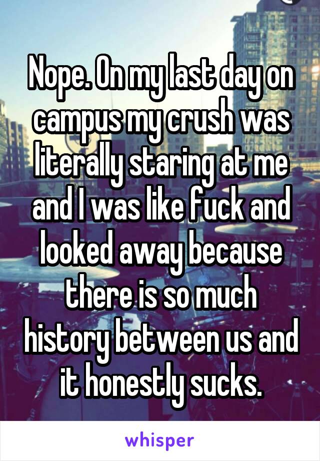 Nope. On my last day on campus my crush was literally staring at me and I was like fuck and looked away because there is so much history between us and it honestly sucks.