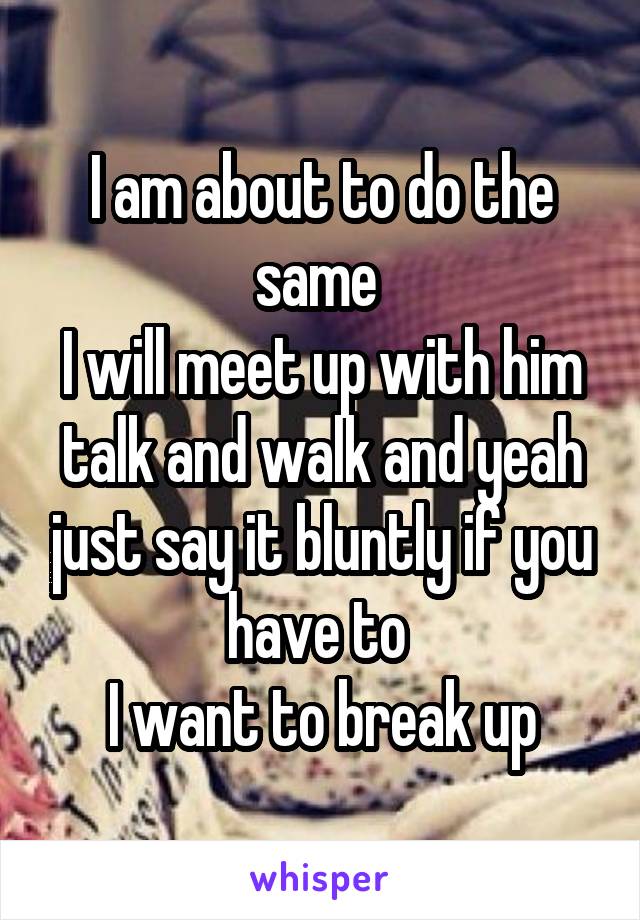 I am about to do the same 
I will meet up with him talk and walk and yeah just say it bluntly if you have to 
I want to break up