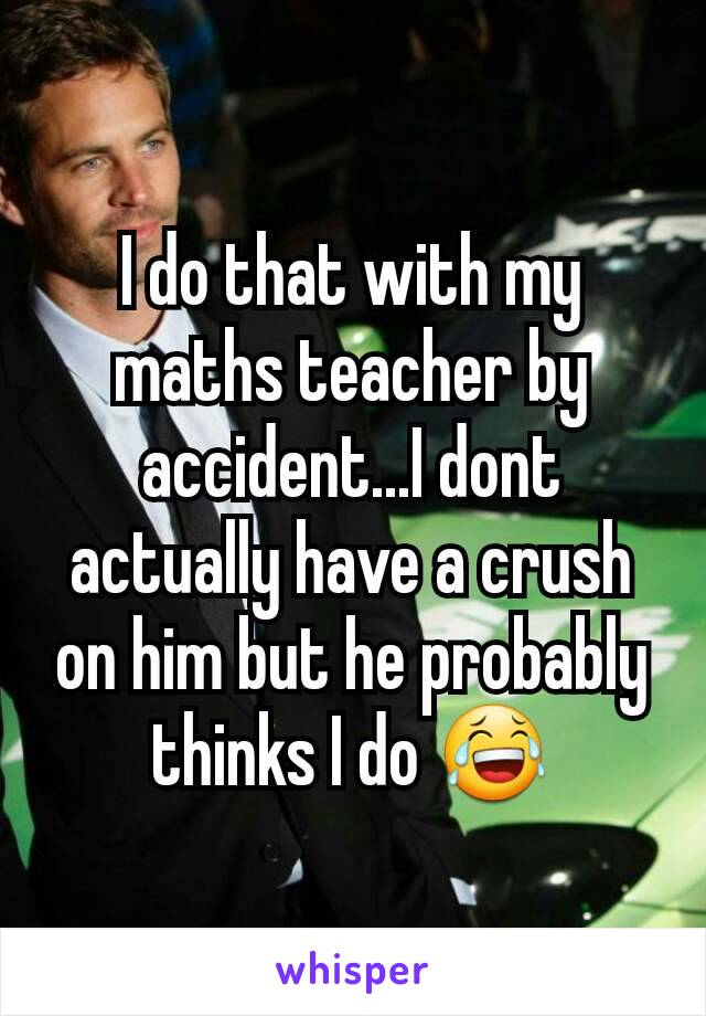 I do that with my maths teacher by accident...I dont actually have a crush on him but he probably thinks I do 😂