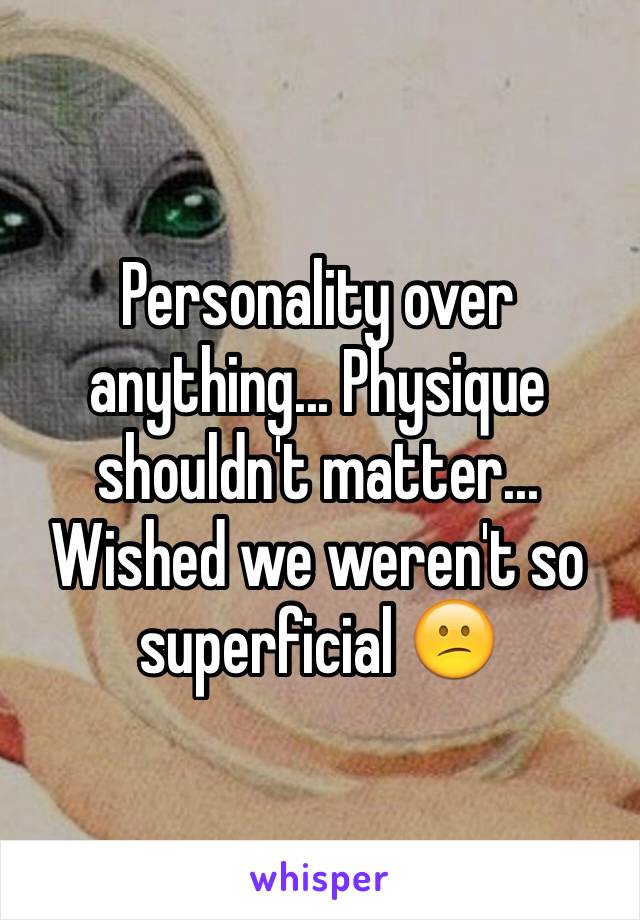 Personality over anything... Physique shouldn't matter... Wished we weren't so superficial 😕