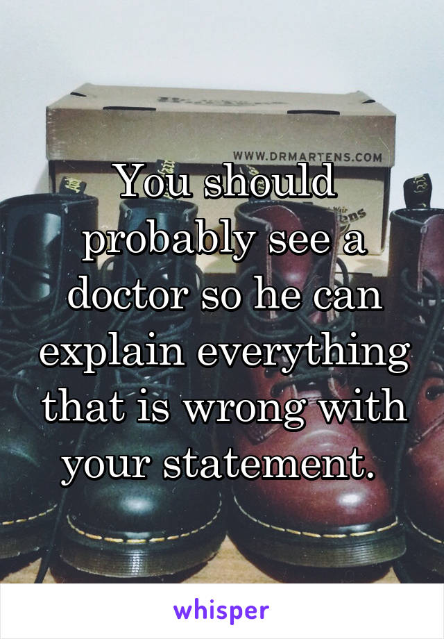 You should probably see a doctor so he can explain everything that is wrong with your statement. 