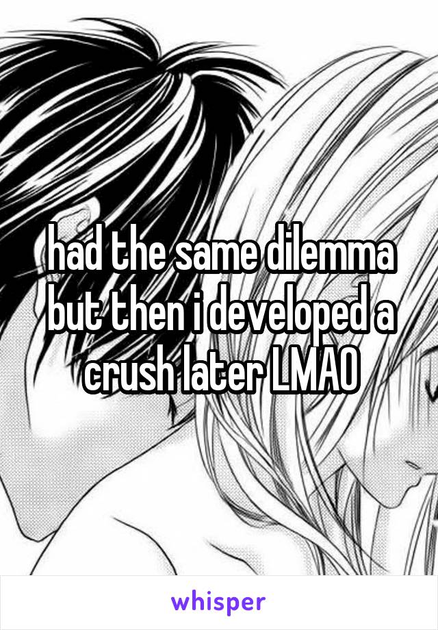 had the same dilemma but then i developed a crush later LMAO