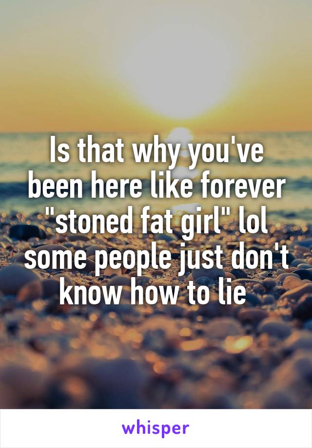 Is that why you've been here like forever "stoned fat girl" lol some people just don't know how to lie 