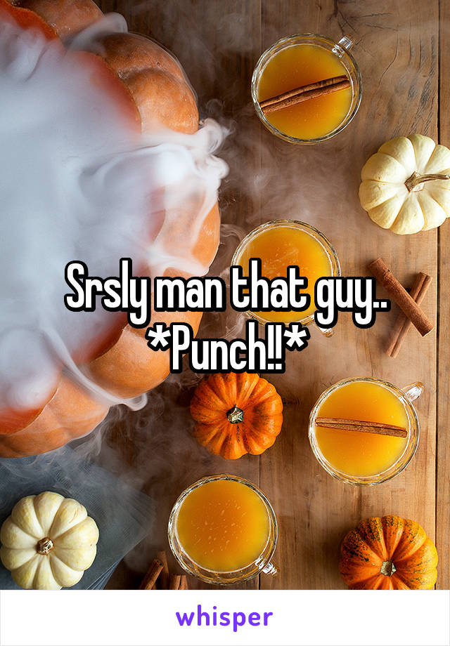 Srsly man that guy..
*Punch!!*