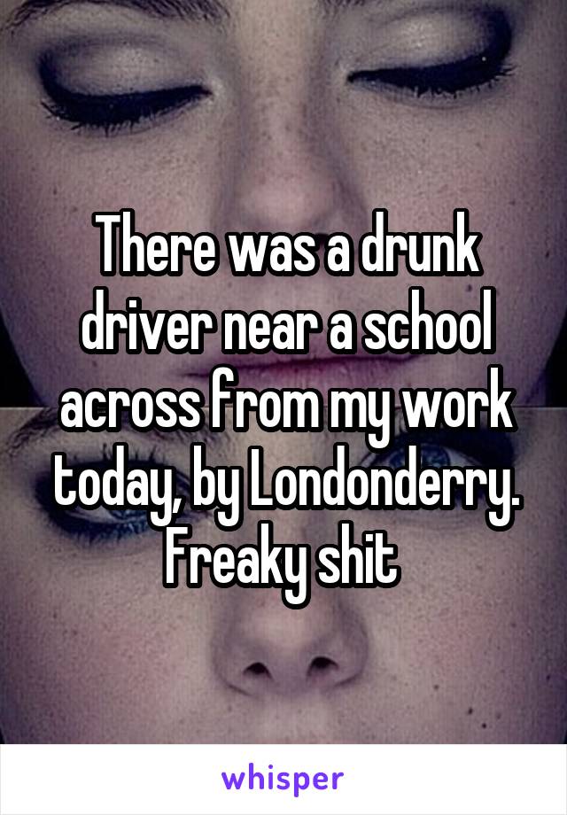 There was a drunk driver near a school across from my work today, by Londonderry. Freaky shit 