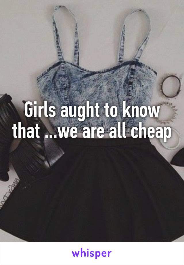 Girls aught to know that ...we are all cheap 