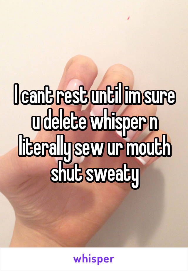 I cant rest until im sure u delete whisper n literally sew ur mouth shut sweaty