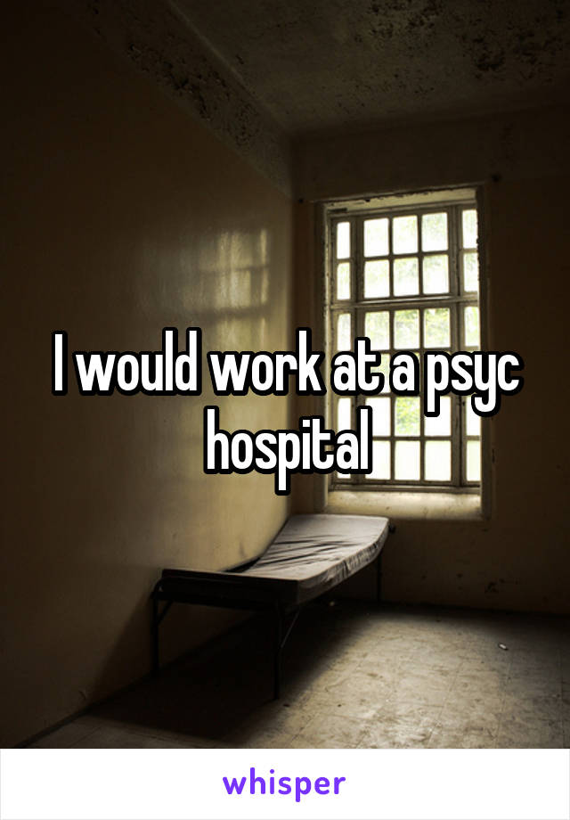 I would work at a psyc hospital