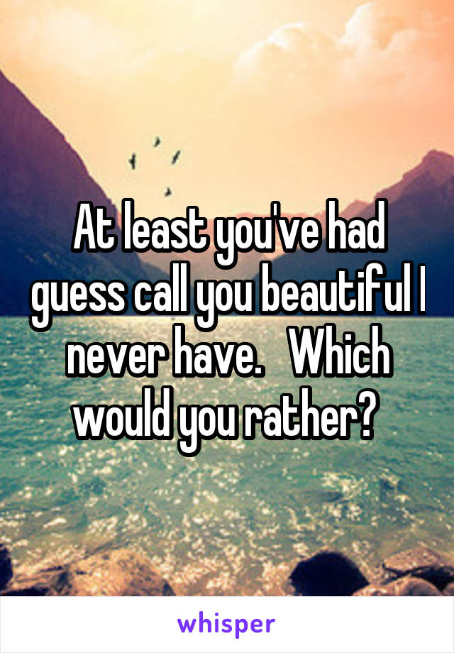 At least you've had guess call you beautiful I never have.   Which would you rather? 