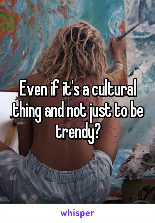 Even if it's a cultural thing and not just to be trendy?